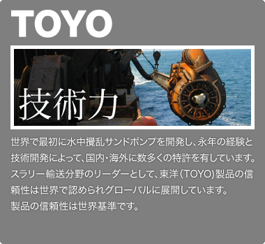 世界で最初に水中攪乱サンドポンプを開発し、永年の経験と技術開発によって、国内・海外に数多くの特許を有しています。スラリー輸送分野のリーダーとして、東洋（TOYO）製品の信頼性は世界で認められグローバルに展開しています。製品の信頼性は世界基準です。